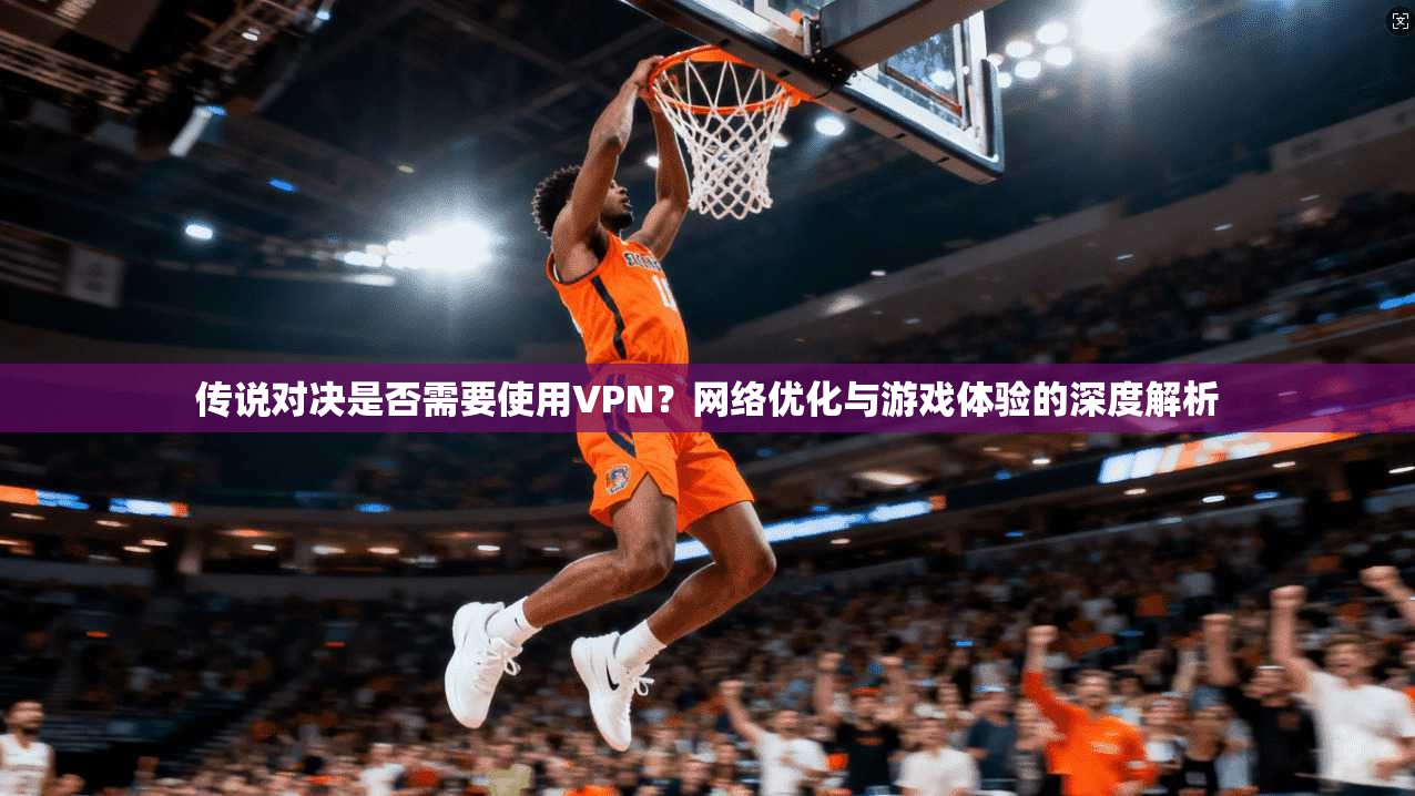 传说对决是否需要使用VPN？网络优化与游戏体验的深度解析