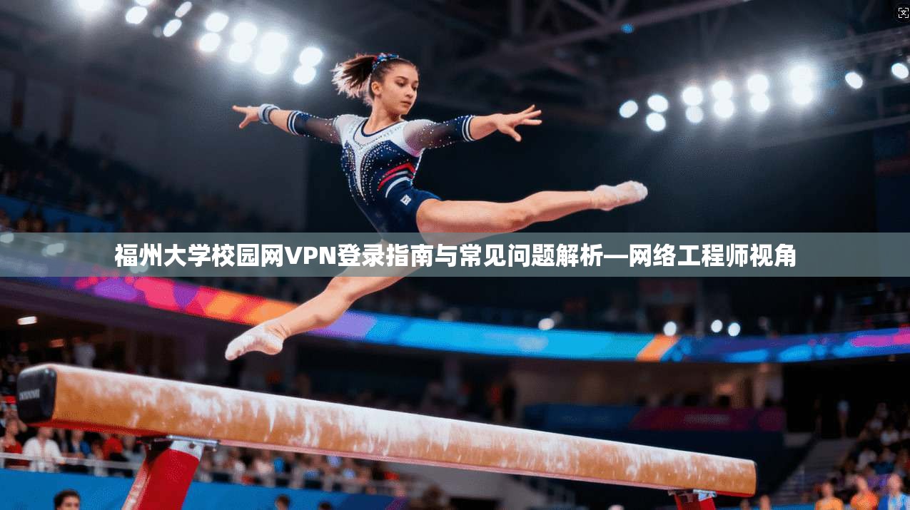 福州大学校园网VPN登录指南与常见问题解析—网络工程师视角