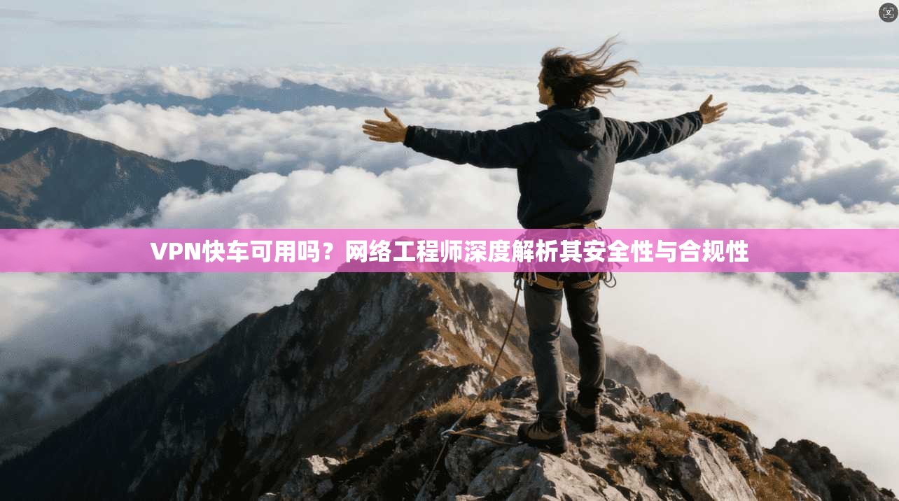 VPN快车可用吗？网络工程师深度解析其安全性与合规性