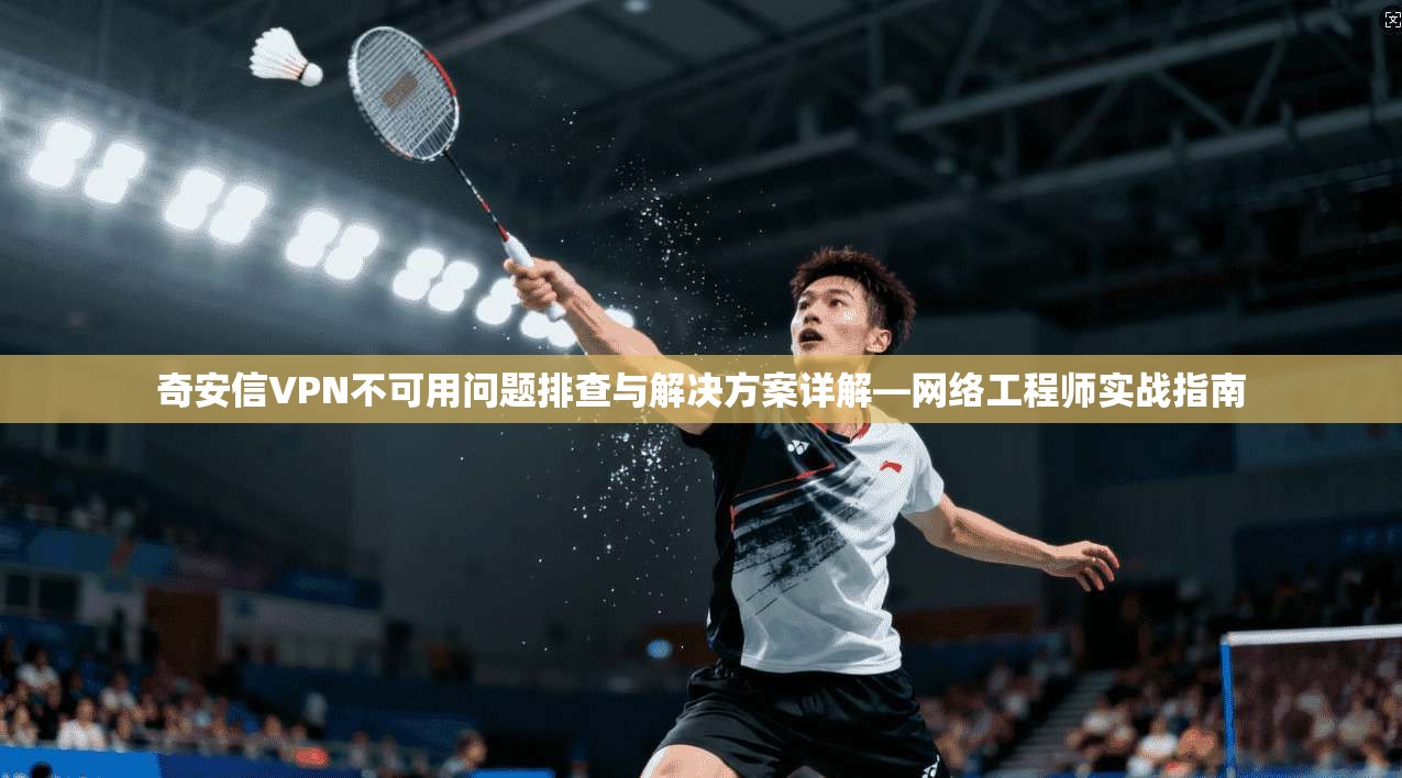 奇安信VPN不可用问题排查与解决方案详解—网络工程师实战指南