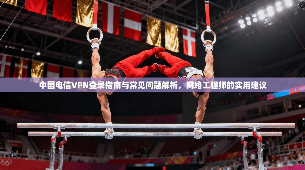 中国电信VPN登录指南与常见问题解析，网络工程师的实用建议