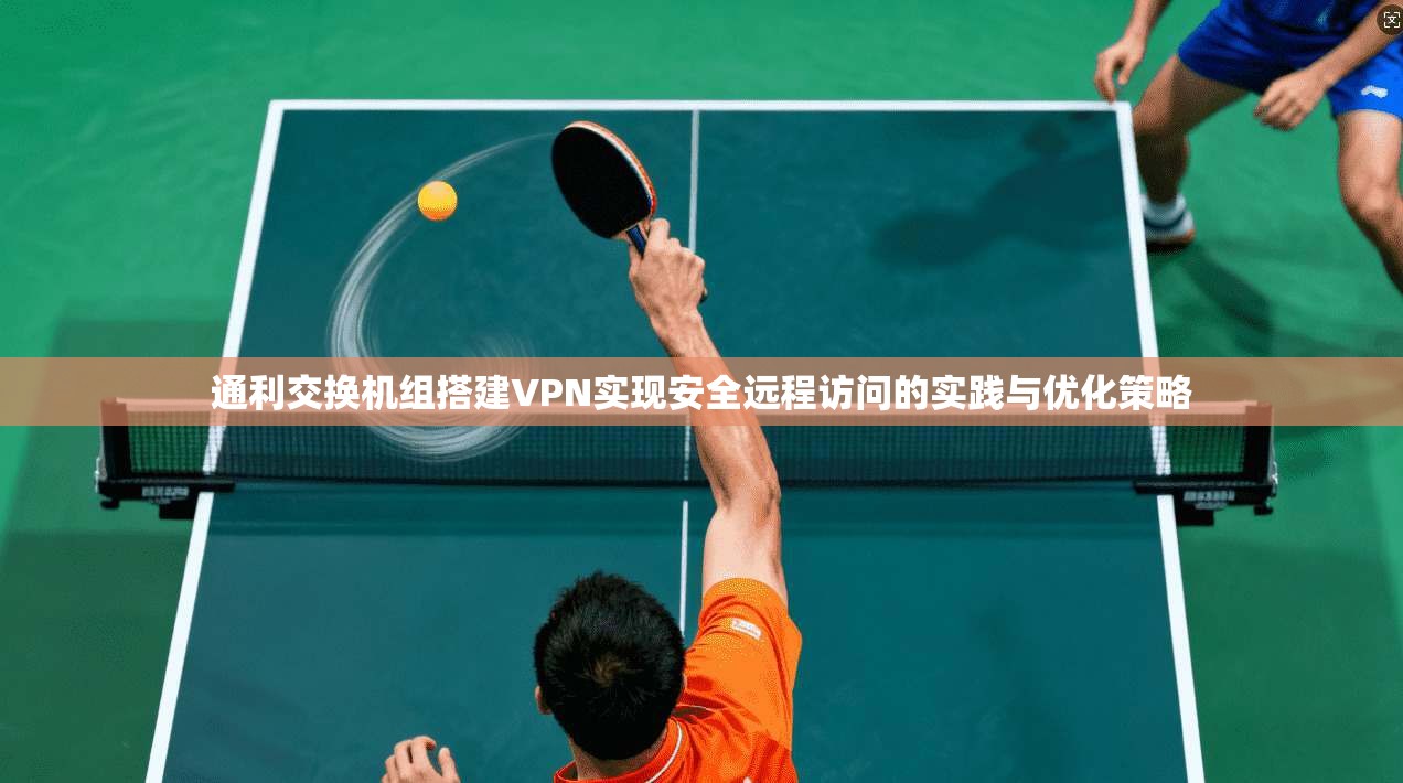 通利交换机组搭建VPN实现安全远程访问的实践与优化策略
