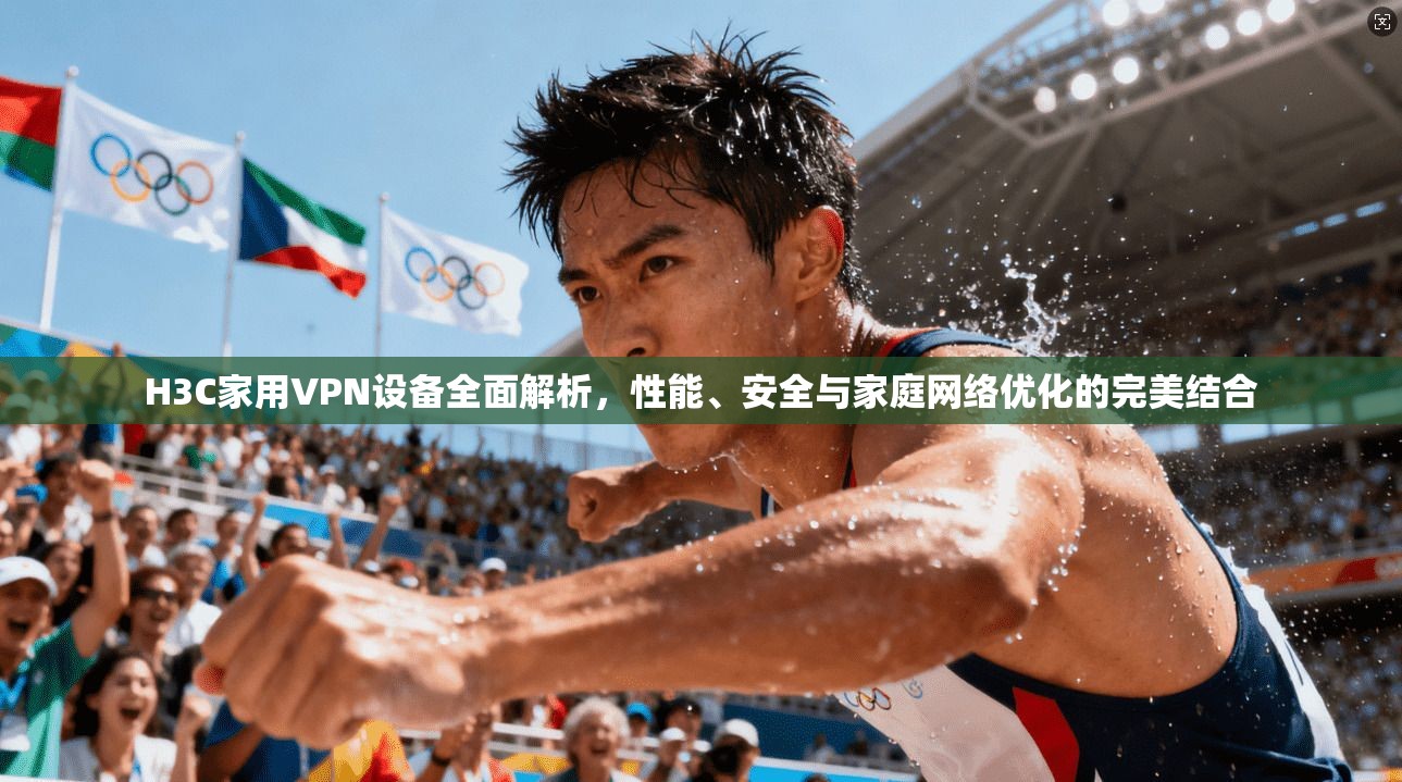 H3C家用VPN设备全面解析，性能、安全与家庭网络优化的完美结合