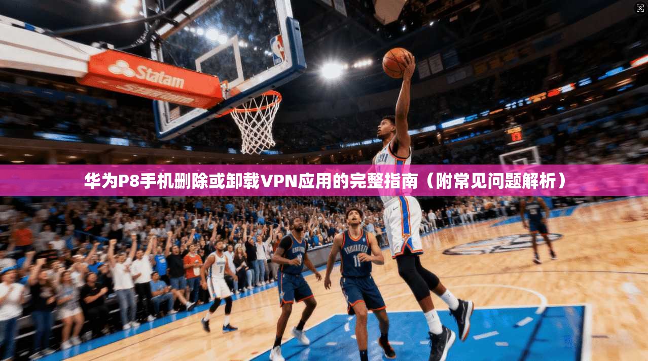 华为P8手机删除或卸载VPN应用的完整指南（附常见问题解析）