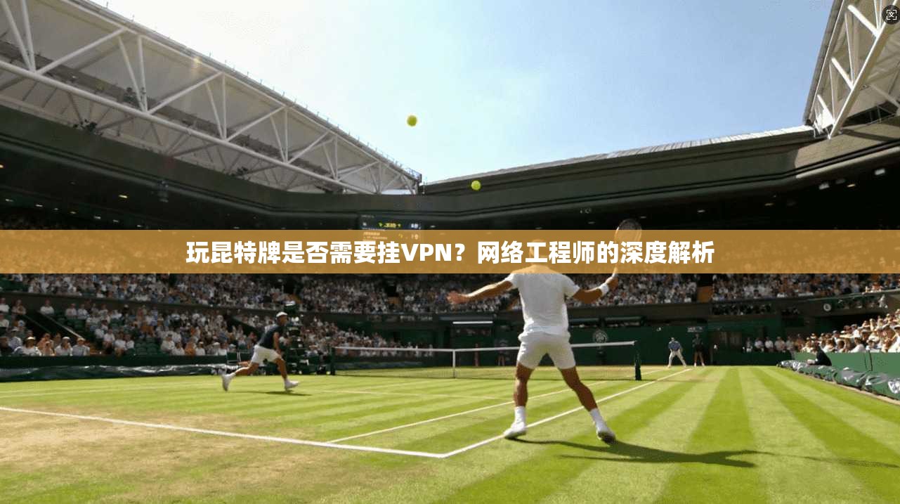 玩昆特牌是否需要挂VPN？网络工程师的深度解析