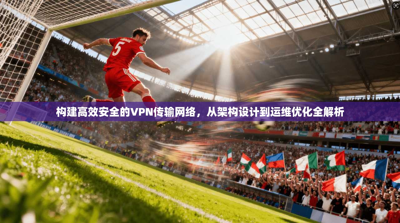 构建高效安全的VPN传输网络，从架构设计到运维优化全解析