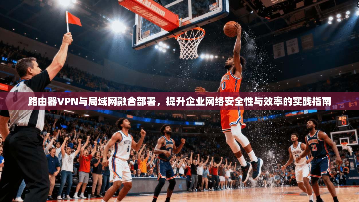 路由器VPN与局域网融合部署，提升企业网络安全性与效率的实践指南