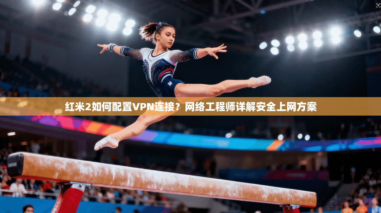 红米2如何配置VPN连接？网络工程师详解安全上网方案