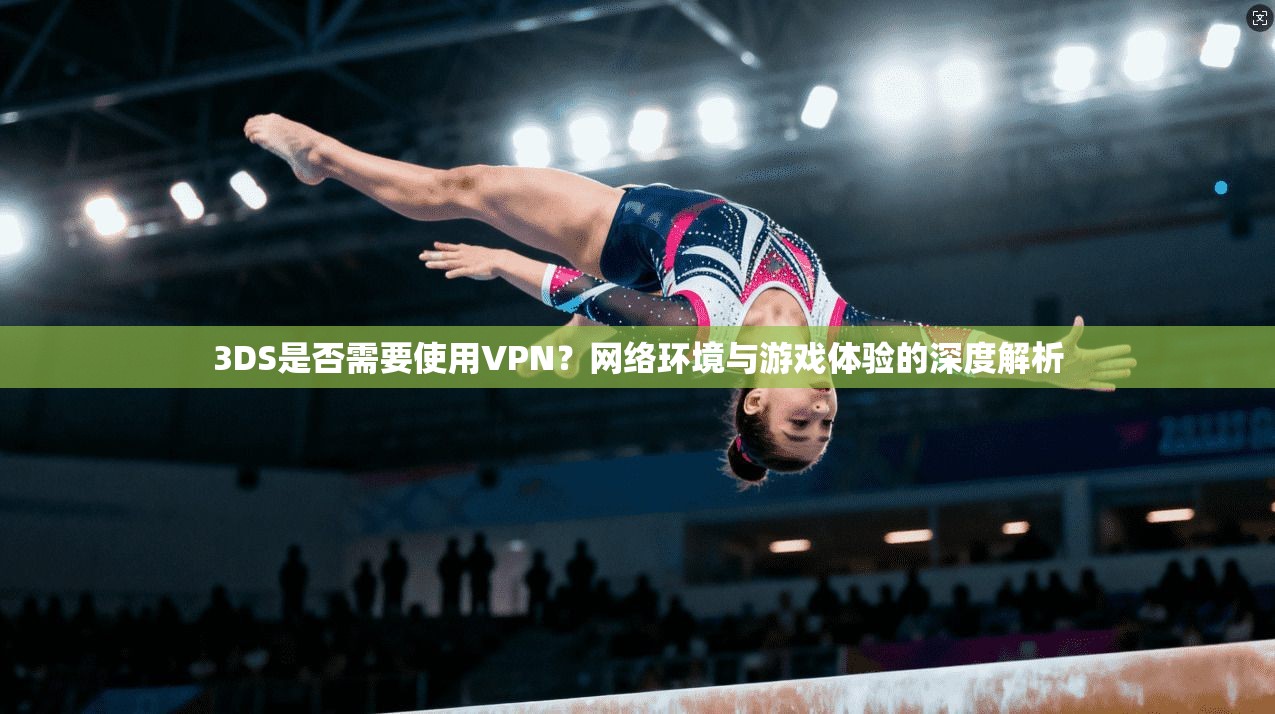 3DS是否需要使用VPN？网络环境与游戏体验的深度解析