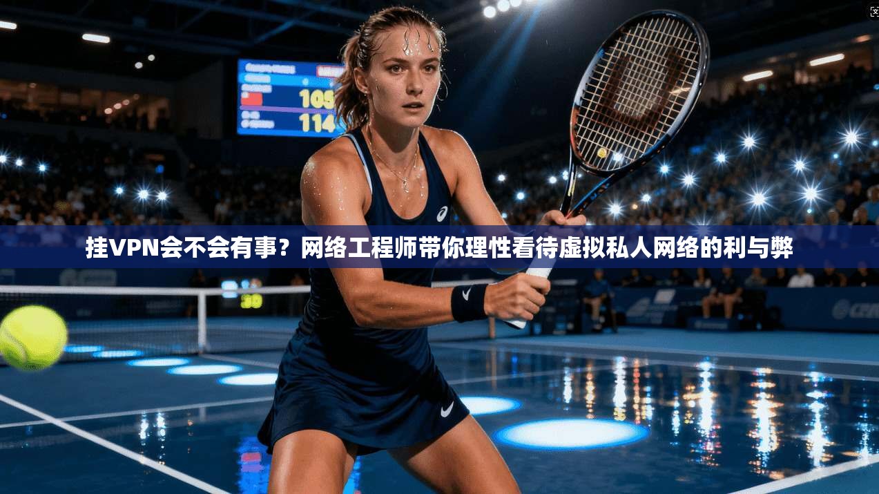 挂VPN会不会有事？网络工程师带你理性看待虚拟私人网络的利与弊