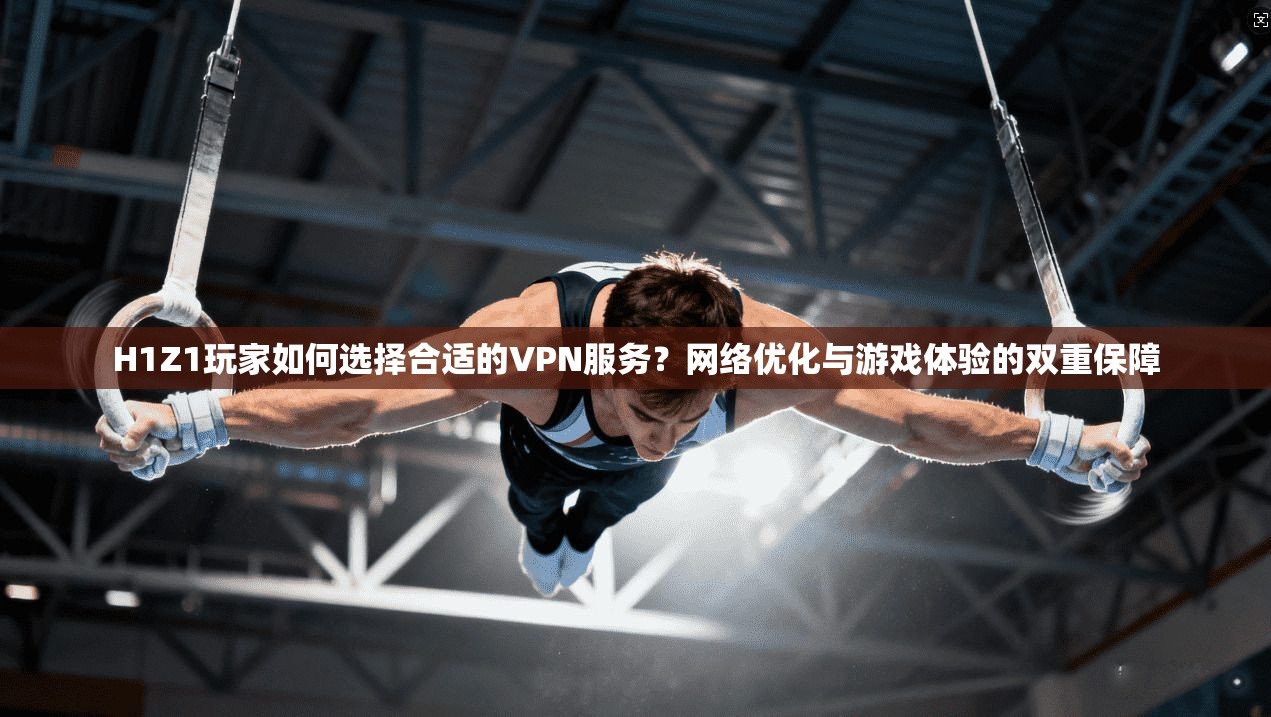 H1Z1玩家如何选择合适的VPN服务？网络优化与游戏体验的双重保障