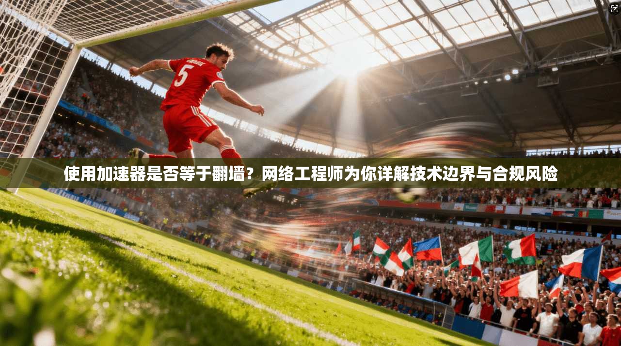 使用加速器是否等于翻墙？网络工程师为你详解技术边界与合规风险