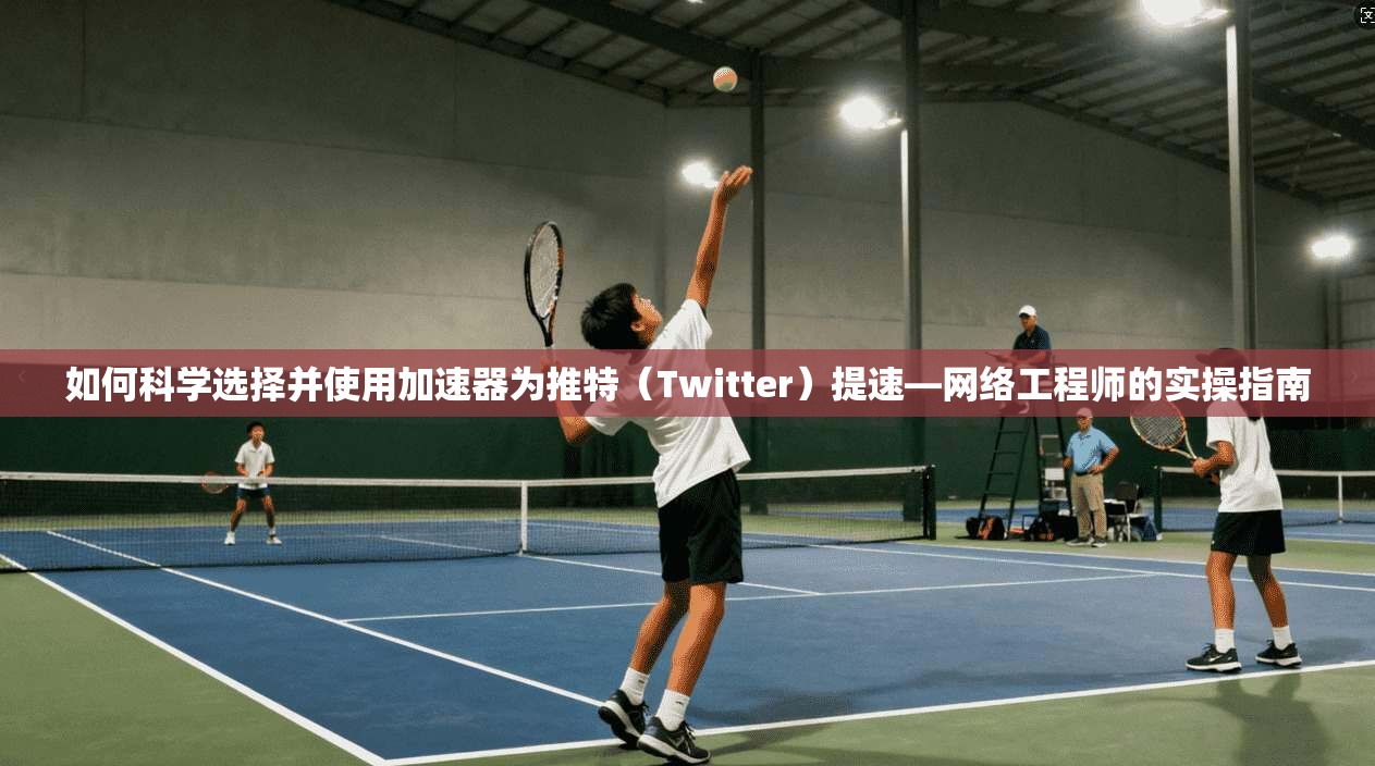 如何科学选择并使用加速器为推特（Twitter）提速—网络工程师的实操指南