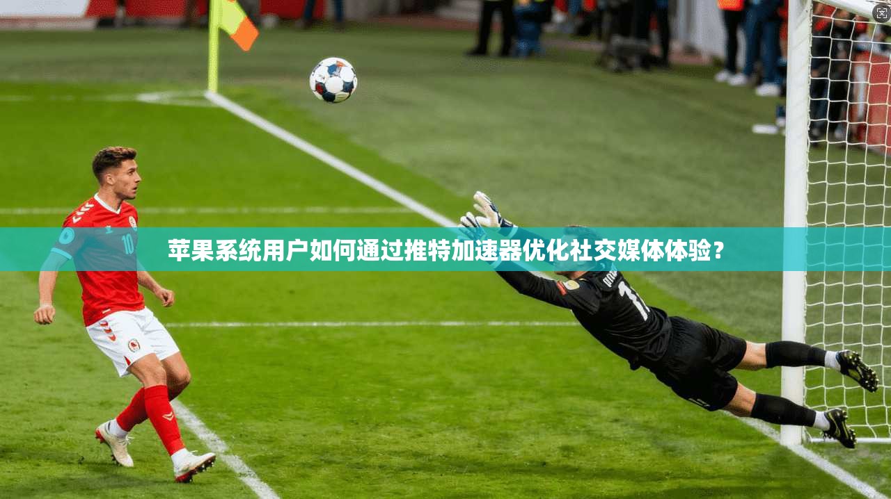 苹果系统用户如何通过推特加速器优化社交媒体体验？