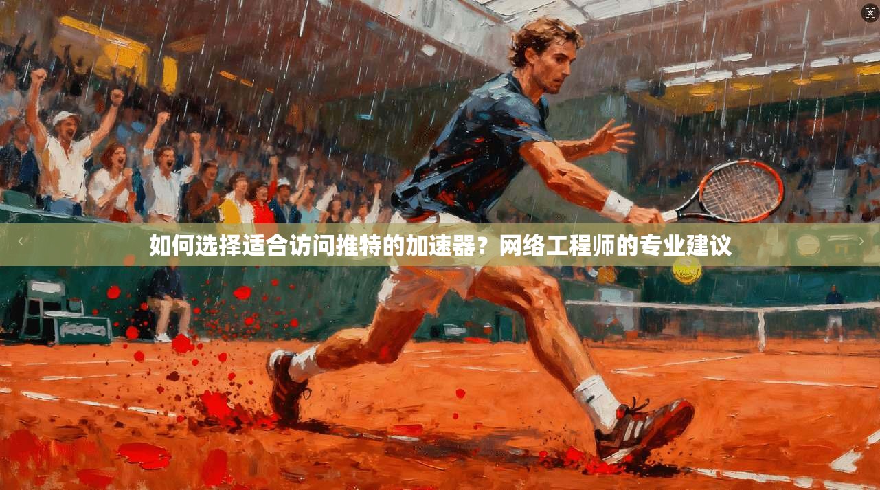 如何选择适合访问推特的加速器？网络工程师的专业建议