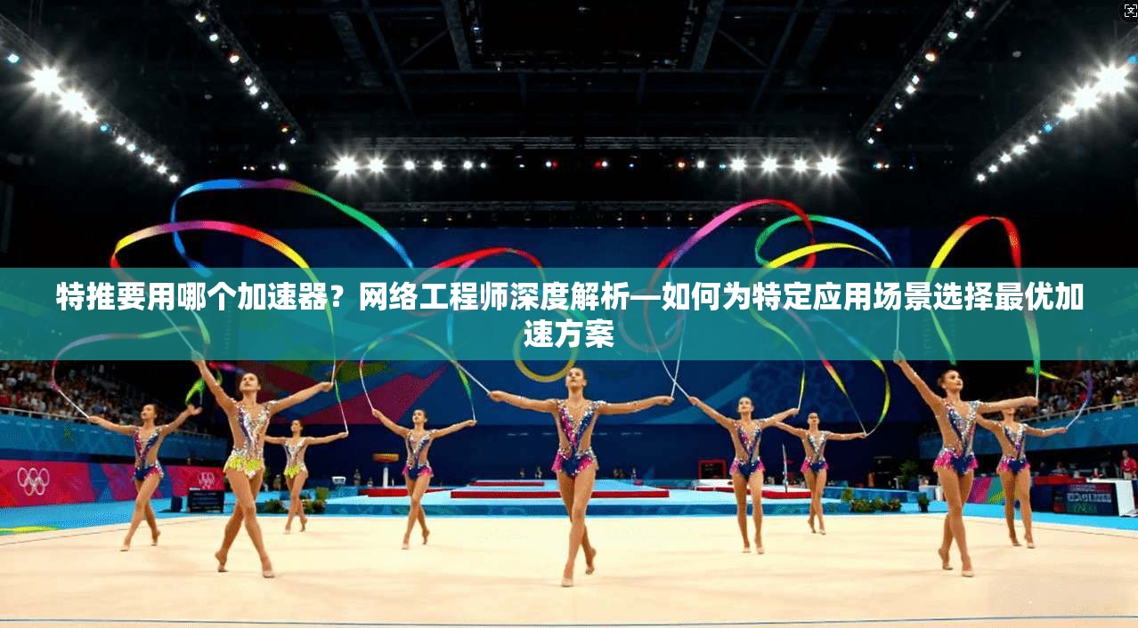 特推要用哪个加速器？网络工程师深度解析—如何为特定应用场景选择最优加速方案
