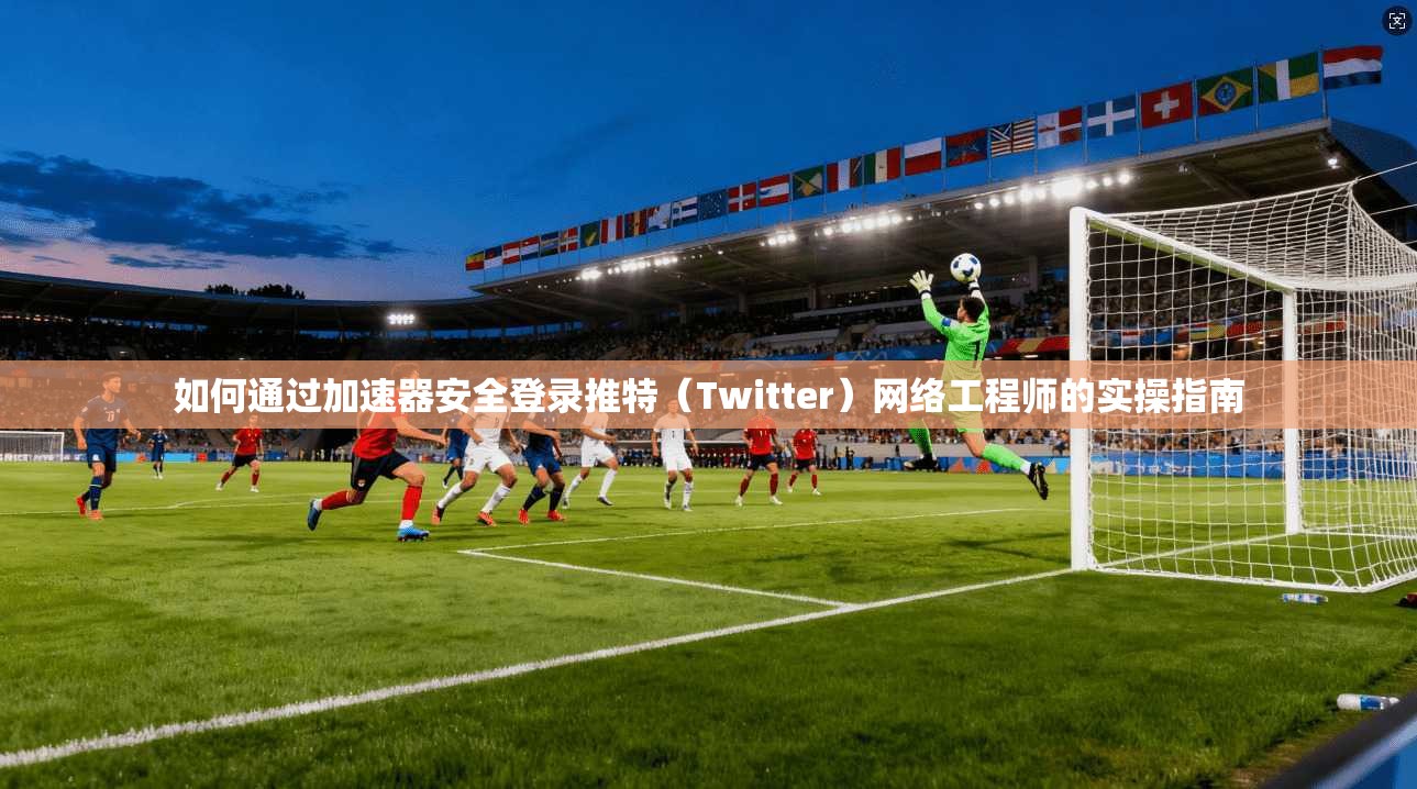 如何通过加速器安全登录推特（Twitter）网络工程师的实操指南