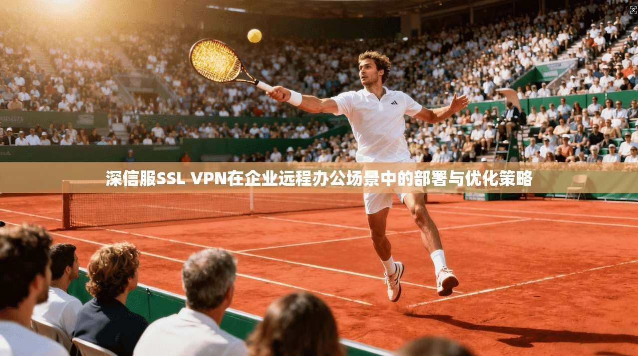 深信服SSL VPN在企业远程办公场景中的部署与优化策略
