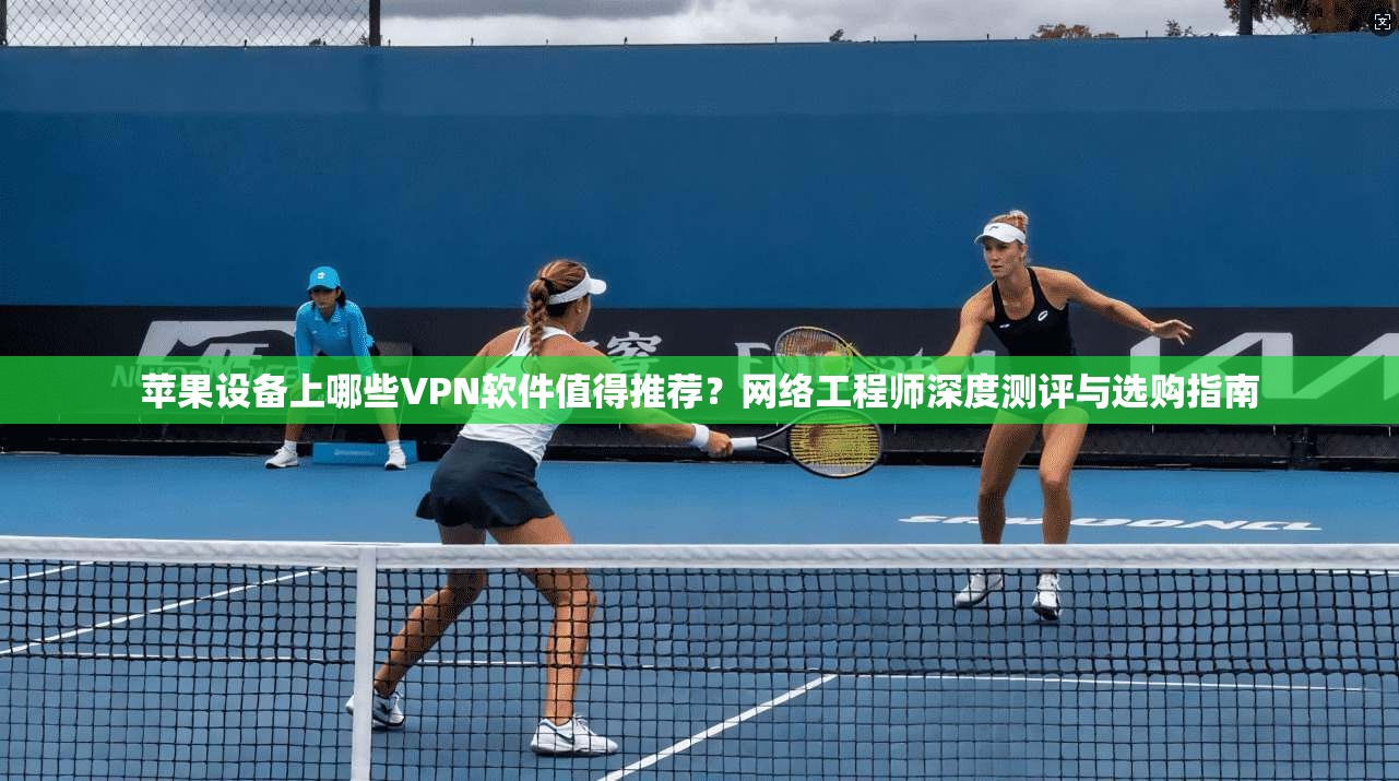 苹果设备上哪些VPN软件值得推荐？网络工程师深度测评与选购指南