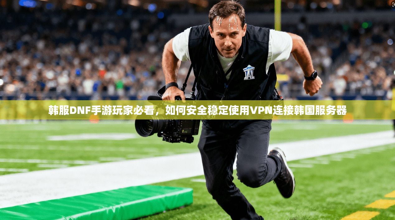 韩服DNF手游玩家必看，如何安全稳定使用VPN连接韩国服务器