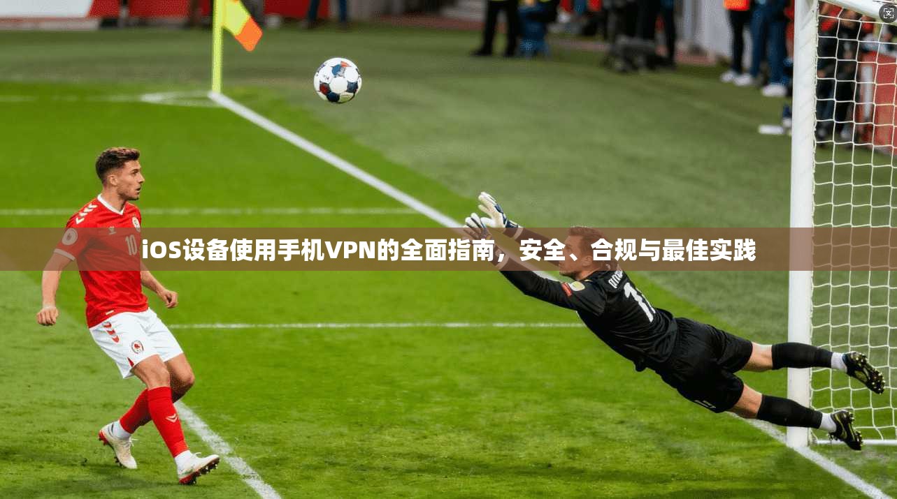 iOS设备使用手机VPN的全面指南，安全、合规与最佳实践