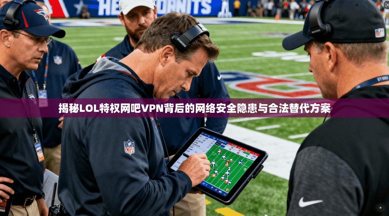 揭秘LOL特权网吧VPN背后的网络安全隐患与合法替代方案