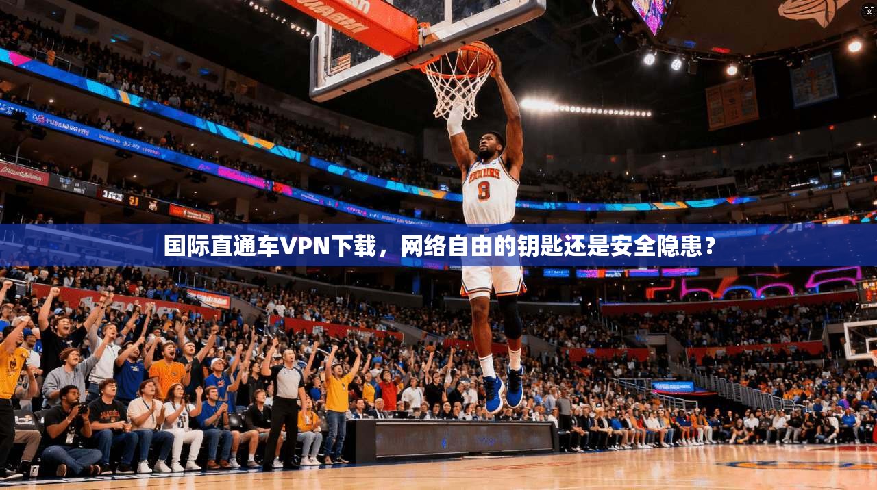 国际直通车VPN下载，网络自由的钥匙还是安全隐患？