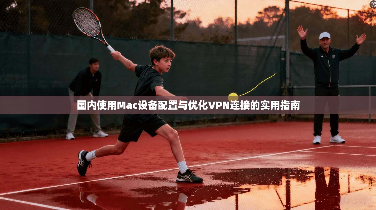 国内使用Mac设备配置与优化VPN连接的实用指南