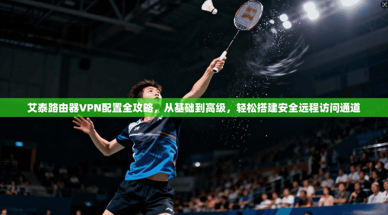 艾泰路由器VPN配置全攻略，从基础到高级，轻松搭建安全远程访问通道