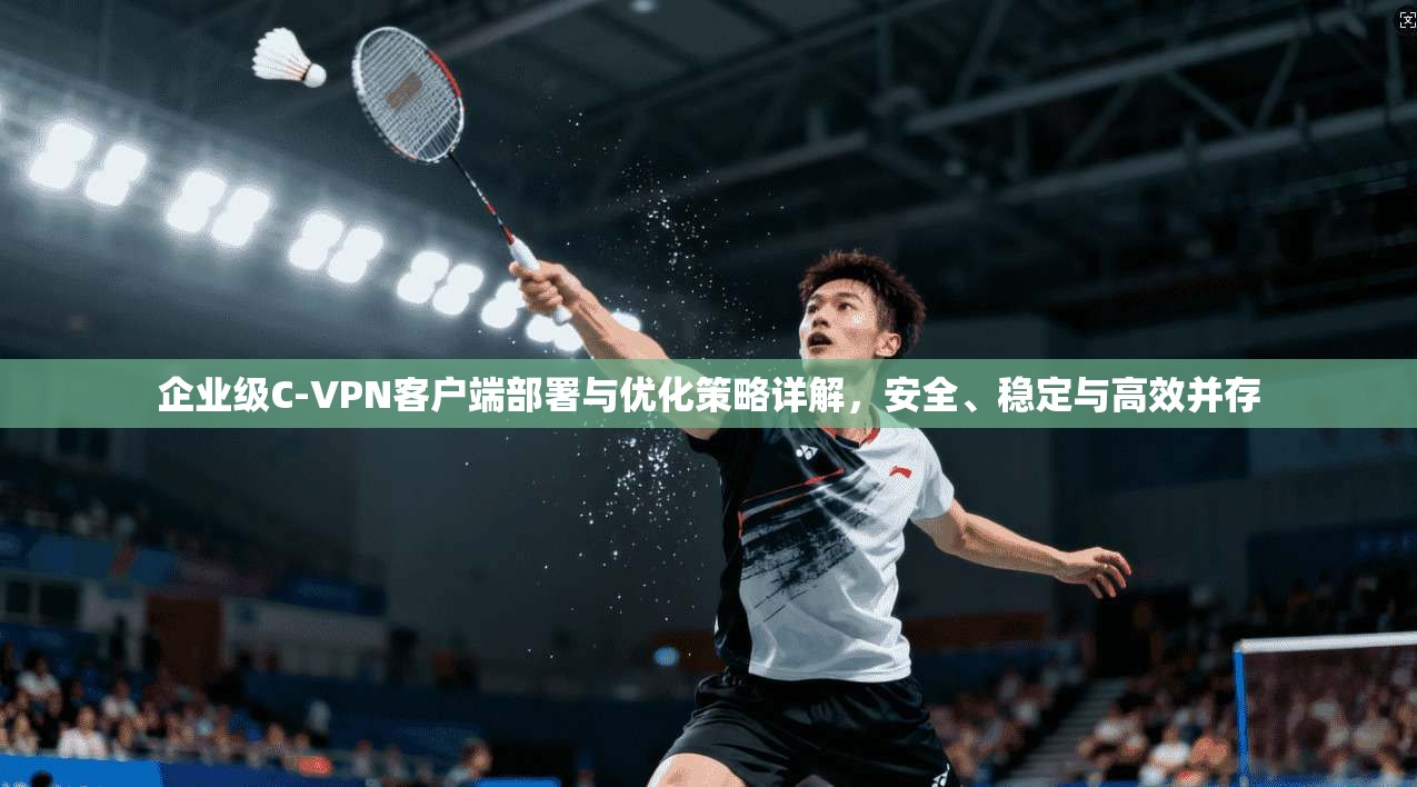 企业级C-VPN客户端部署与优化策略详解，安全、稳定与高效并存