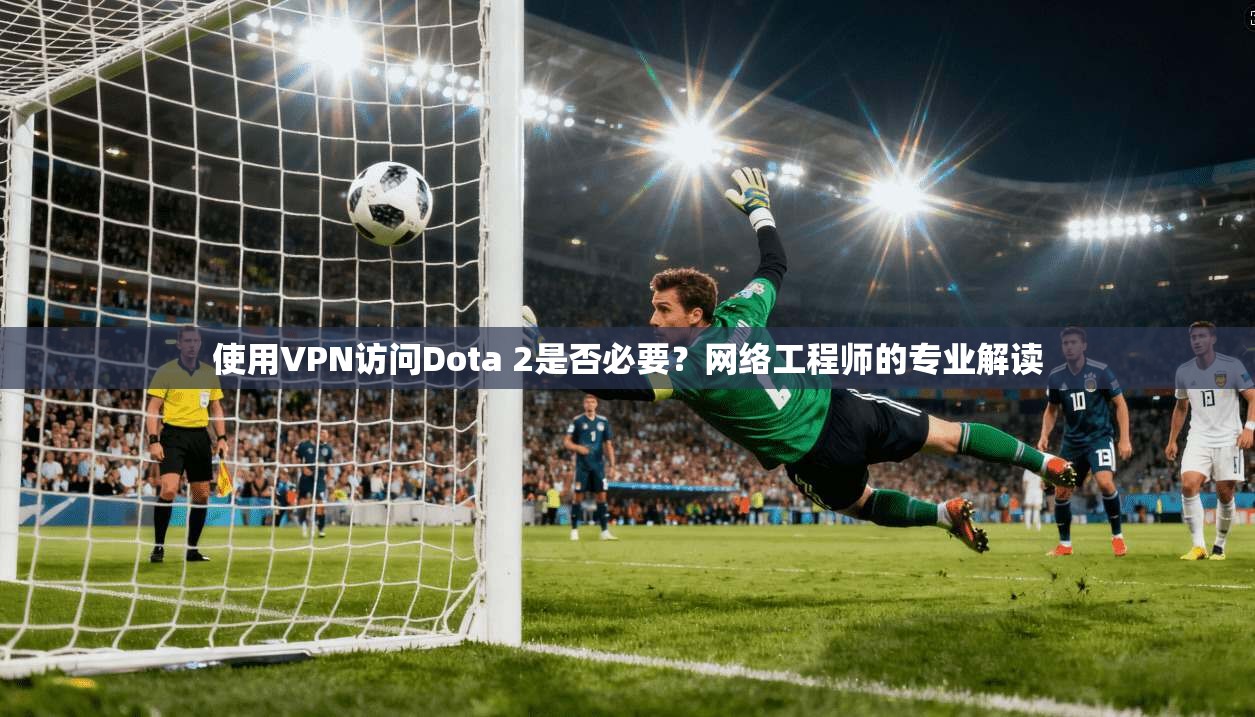 使用VPN访问Dota 2是否必要？网络工程师的专业解读
