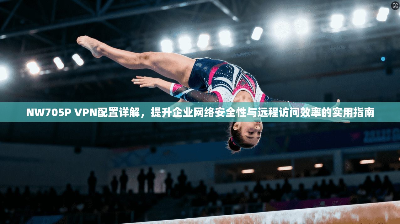 NW705P VPN配置详解，提升企业网络安全性与远程访问效率的实用指南