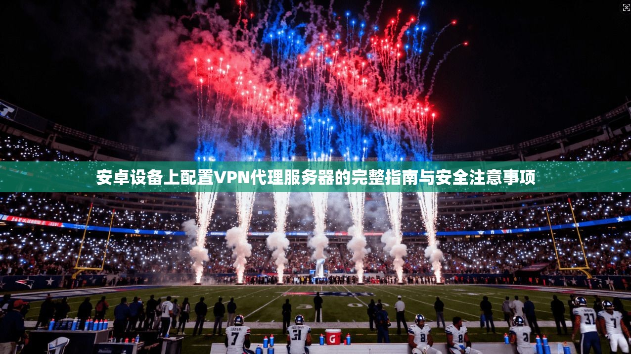 安卓设备上配置VPN代理服务器的完整指南与安全注意事项