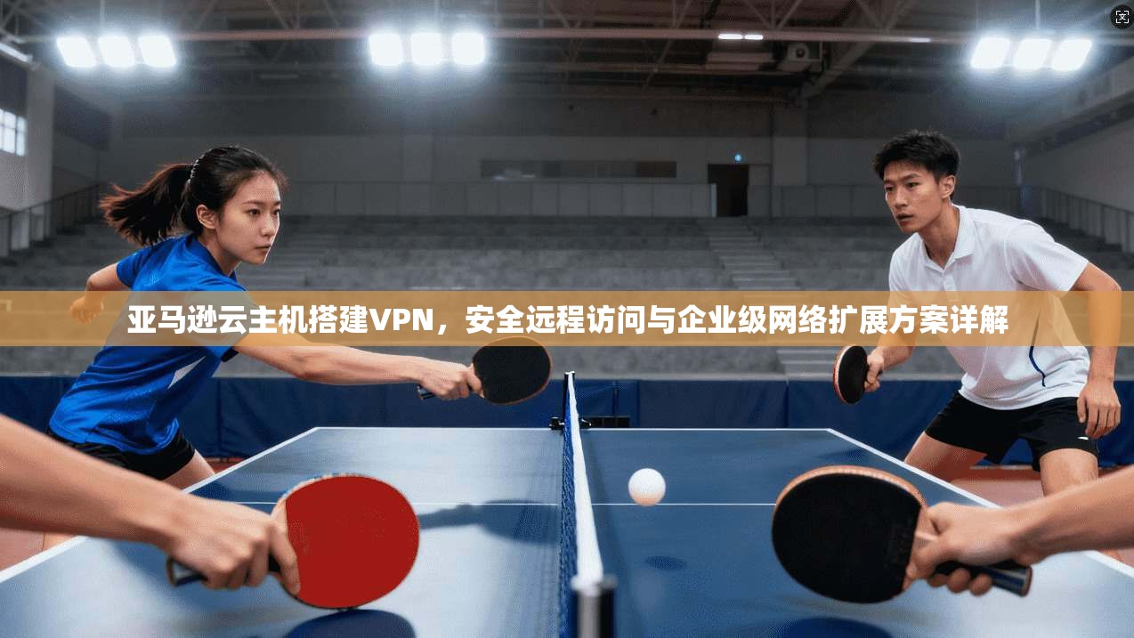 亚马逊云主机搭建VPN，安全远程访问与企业级网络扩展方案详解