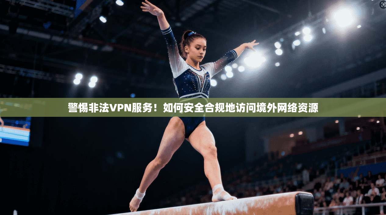警惕非法VPN服务！如何安全合规地访问境外网络资源