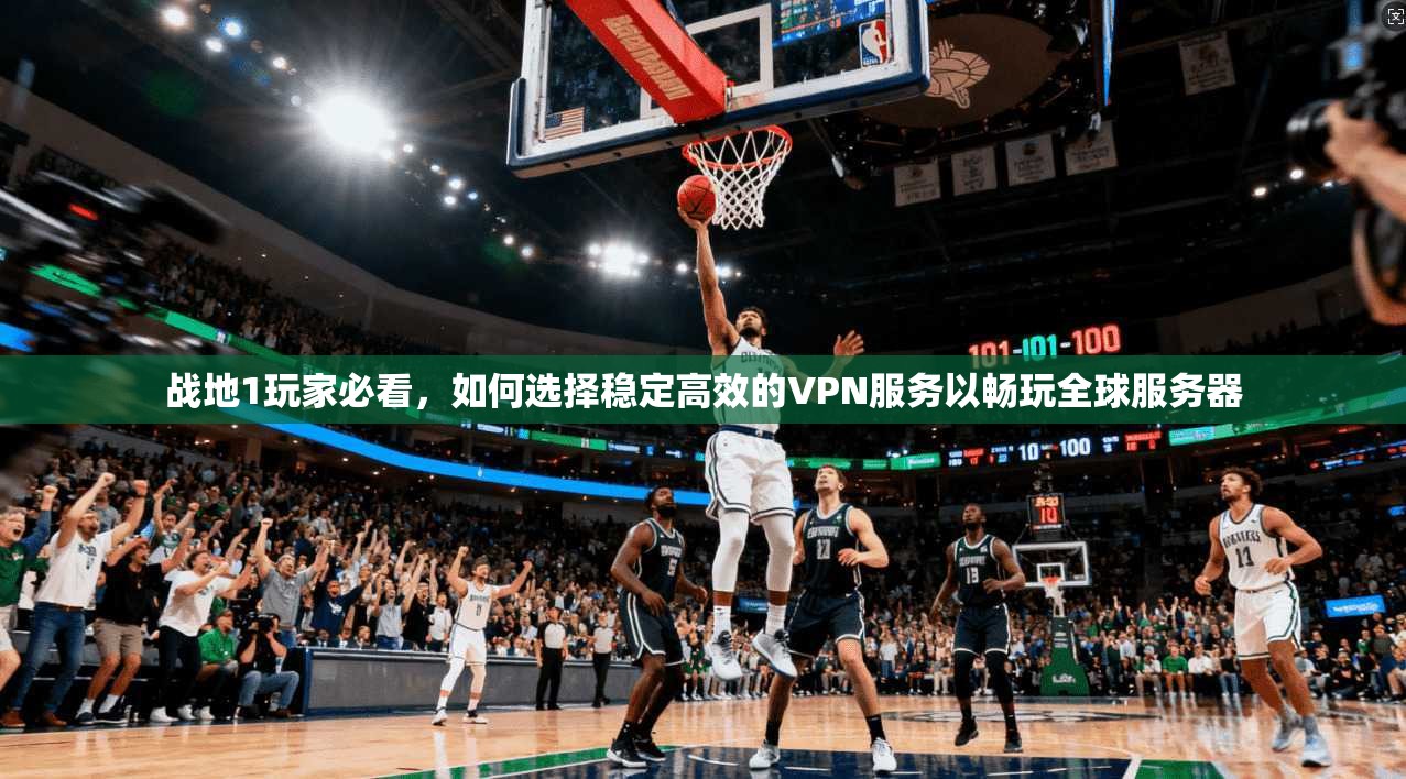 战地1玩家必看，如何选择稳定高效的VPN服务以畅玩全球服务器