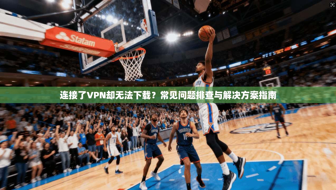 连接了VPN却无法下载？常见问题排查与解决方案指南
