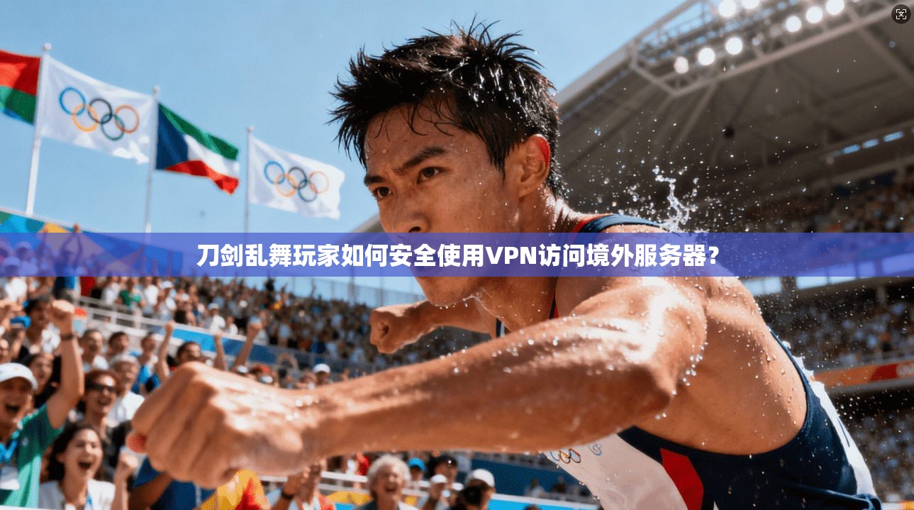 刀剑乱舞玩家如何安全使用VPN访问境外服务器？