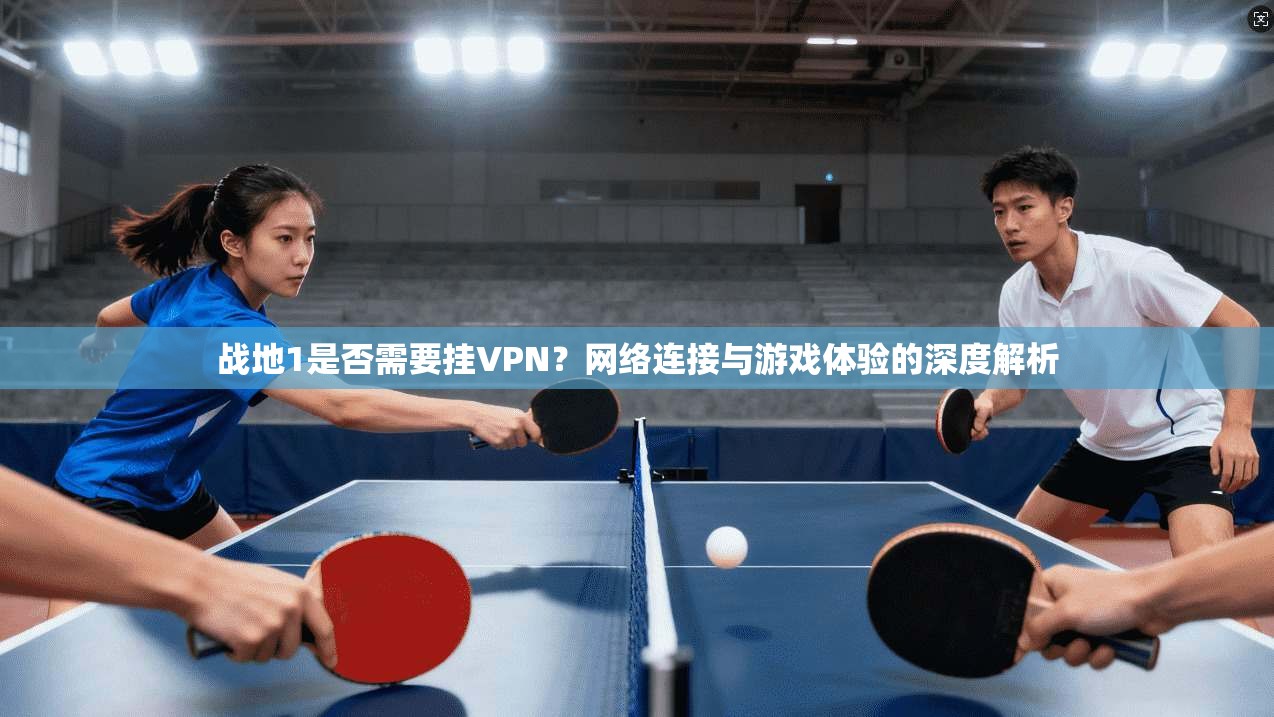 战地1是否需要挂VPN？网络连接与游戏体验的深度解析