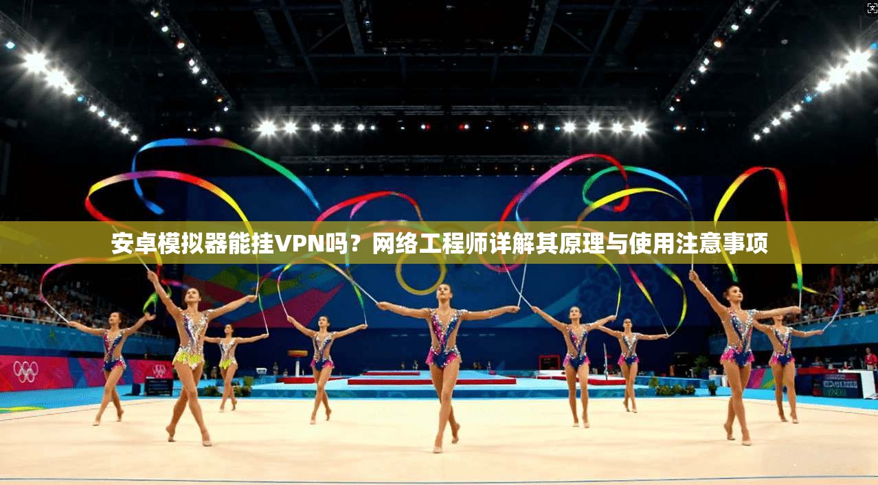 安卓模拟器能挂VPN吗？网络工程师详解其原理与使用注意事项