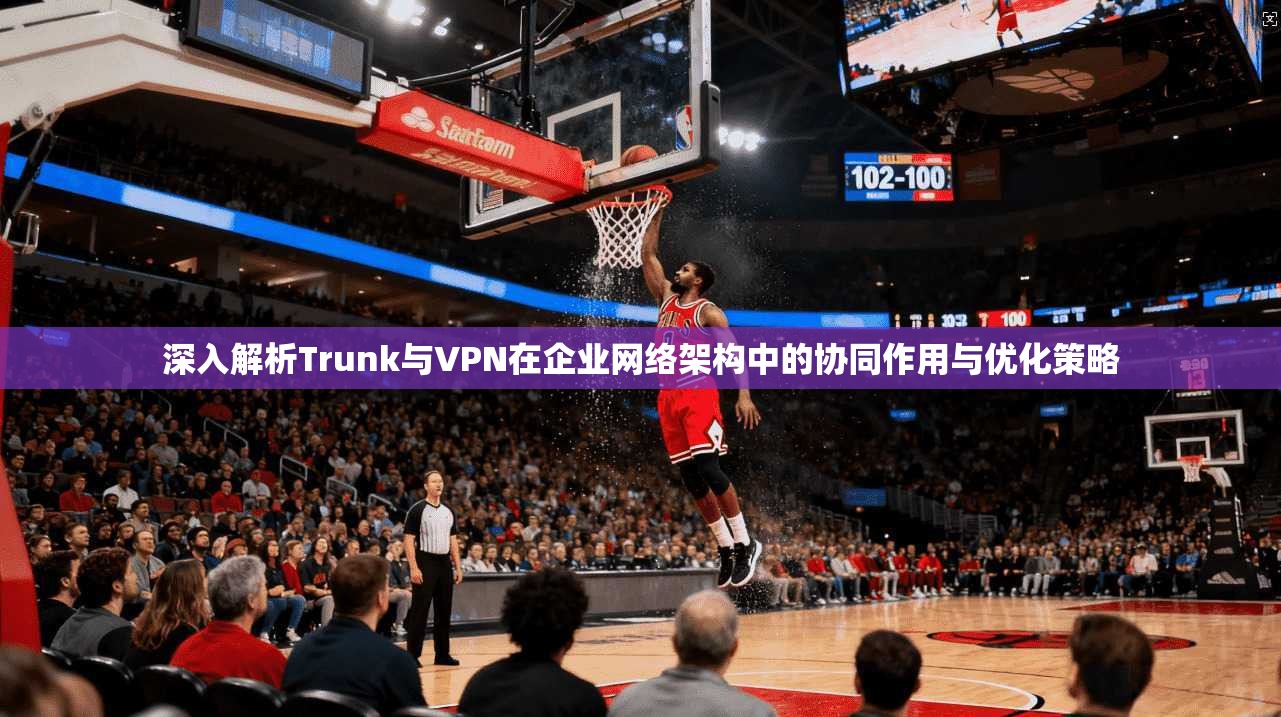 深入解析Trunk与VPN在企业网络架构中的协同作用与优化策略