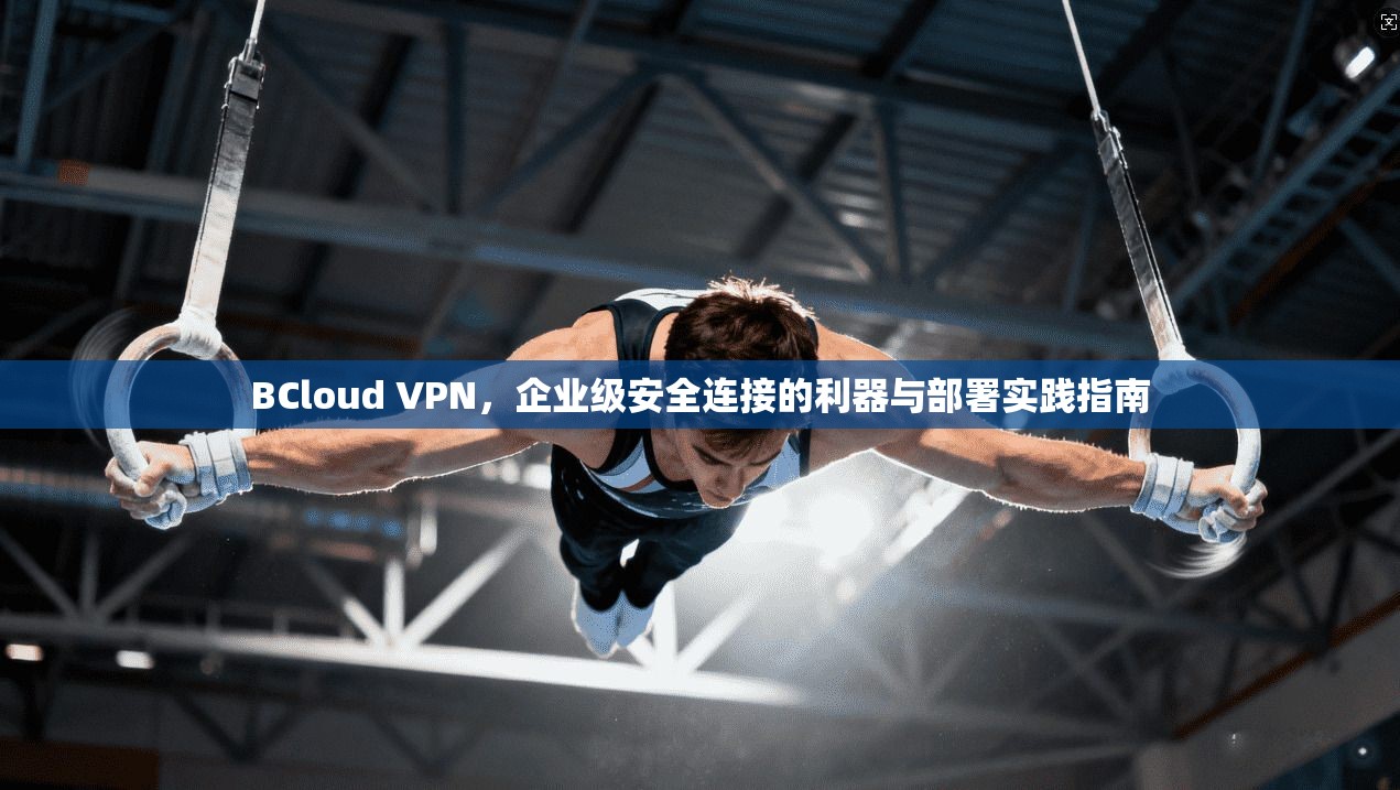 BCloud VPN，企业级安全连接的利器与部署实践指南