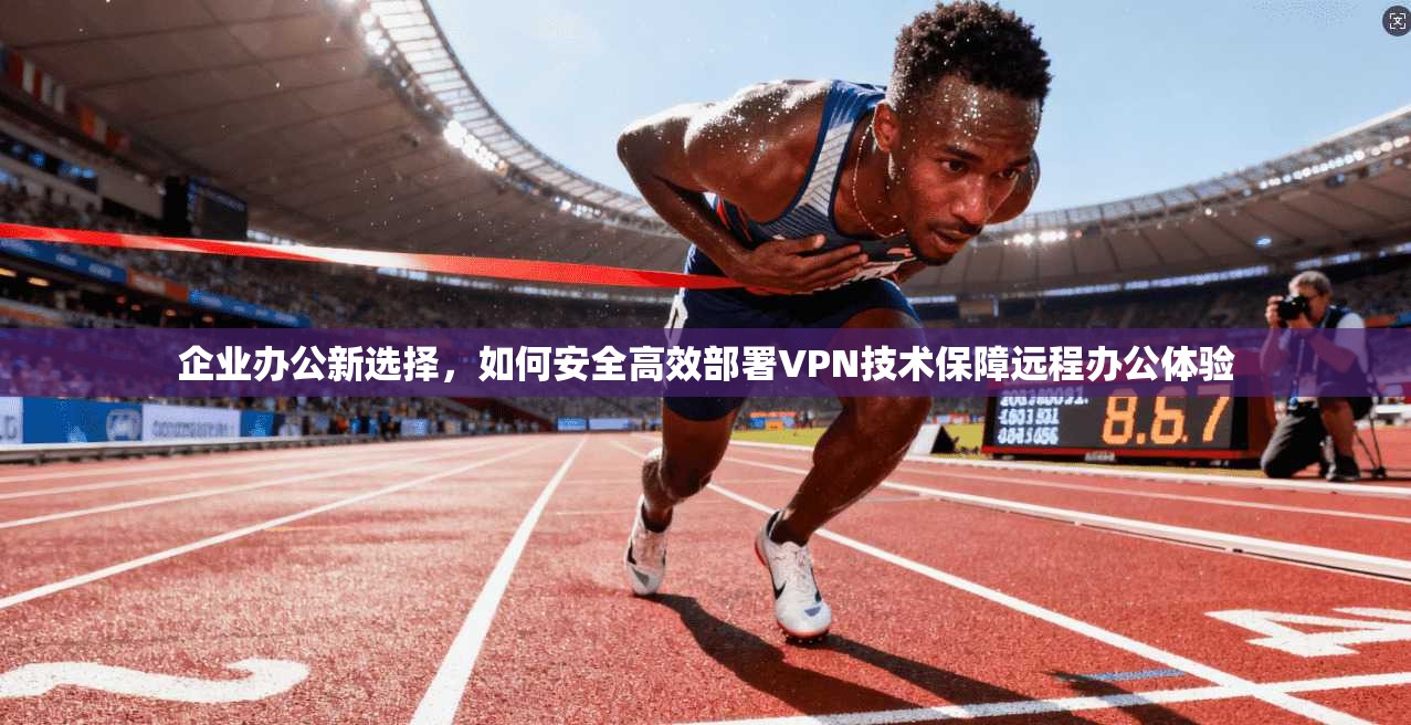 企业办公新选择，如何安全高效部署VPN技术保障远程办公体验