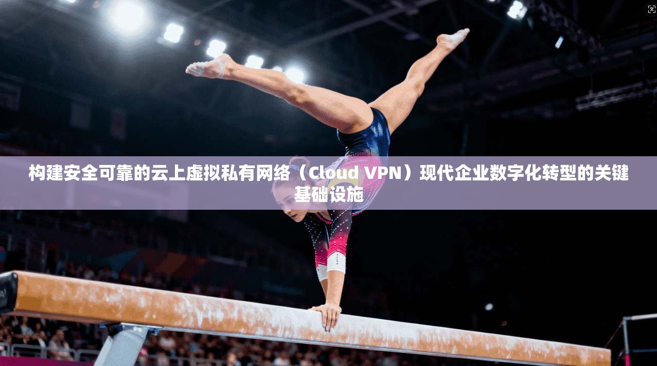 构建安全可靠的云上虚拟私有网络（Cloud VPN）现代企业数字化转型的关键基础设施