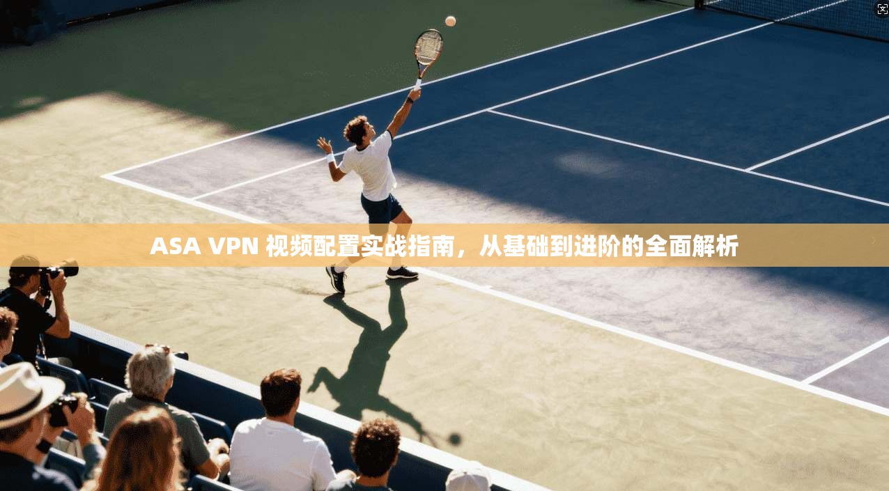ASA VPN 视频配置实战指南，从基础到进阶的全面解析