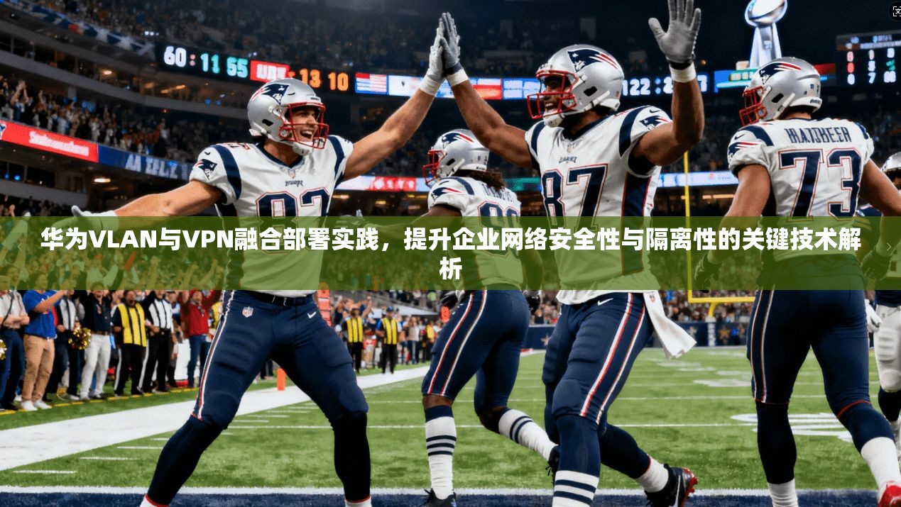 华为VLAN与VPN融合部署实践，提升企业网络安全性与隔离性的关键技术解析