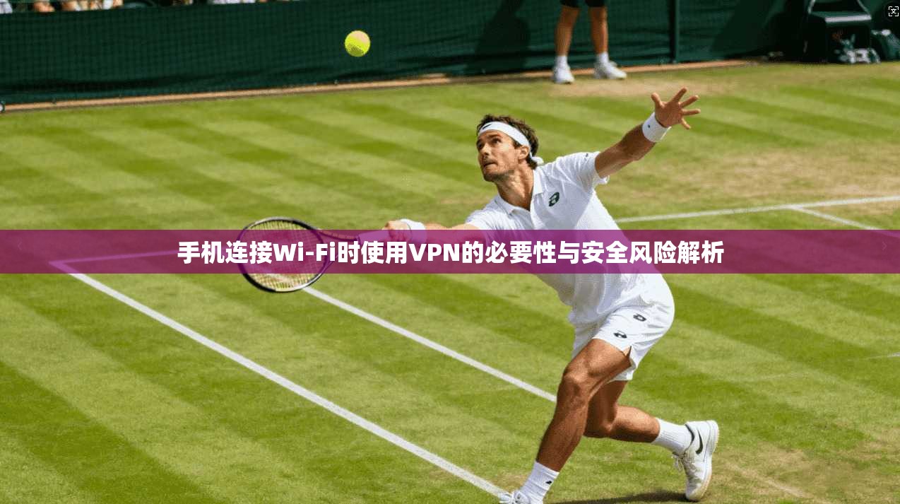 手机连接Wi-Fi时使用VPN的必要性与安全风险解析