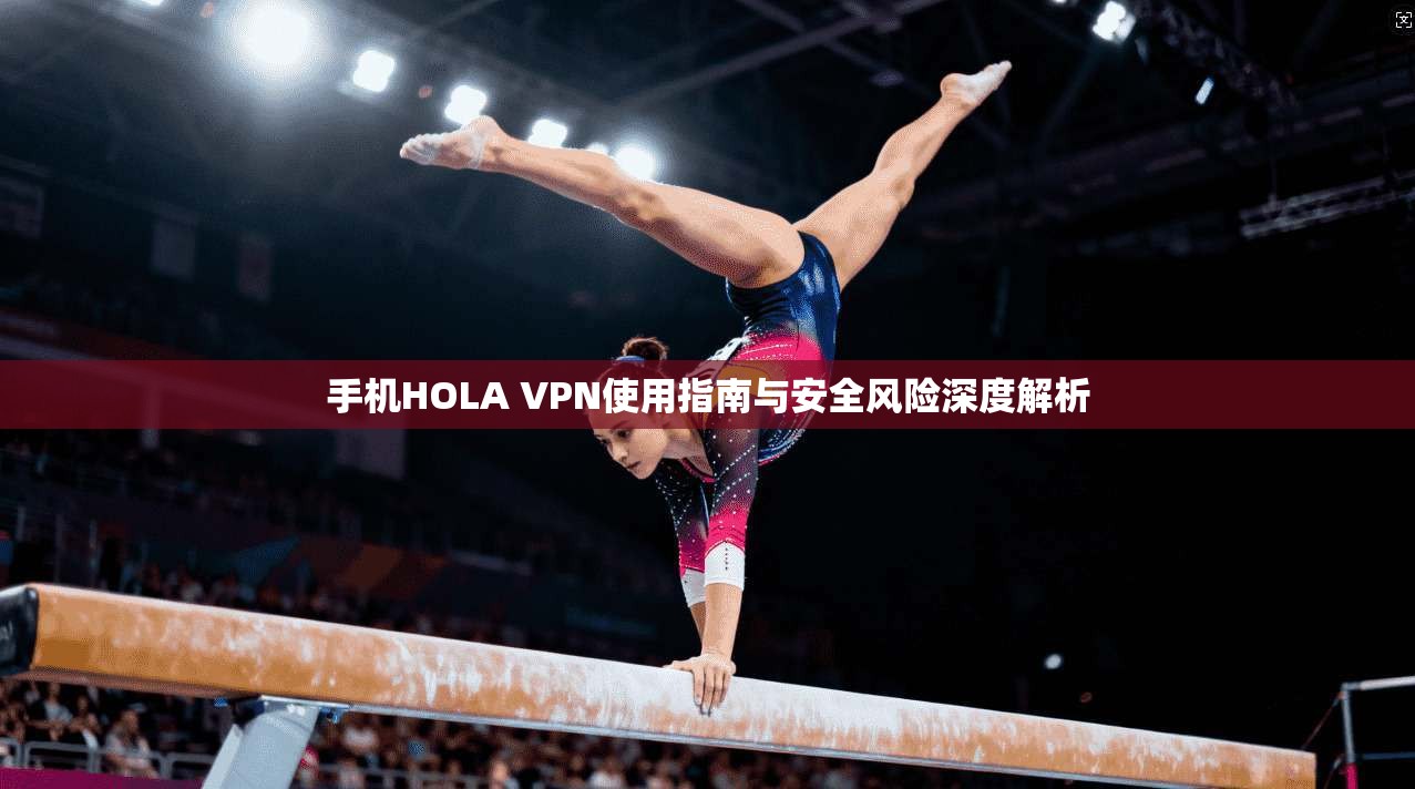 手机HOLA VPN使用指南与安全风险深度解析