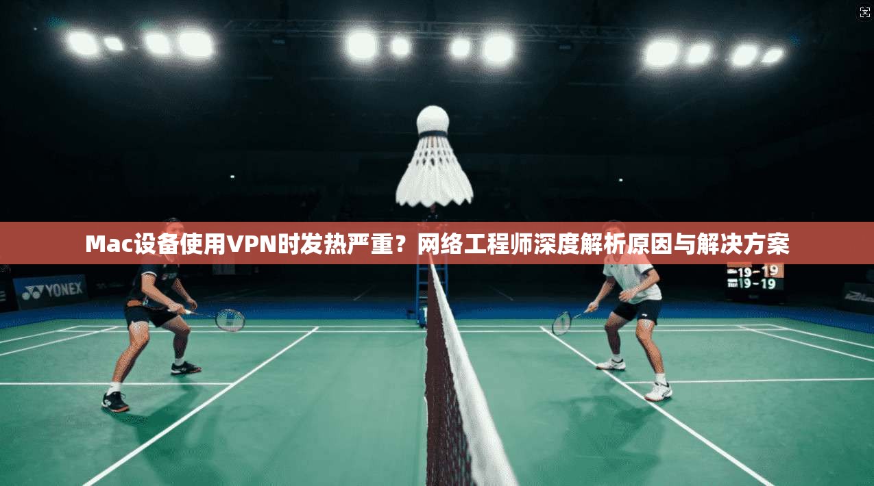 Mac设备使用VPN时发热严重？网络工程师深度解析原因与解决方案