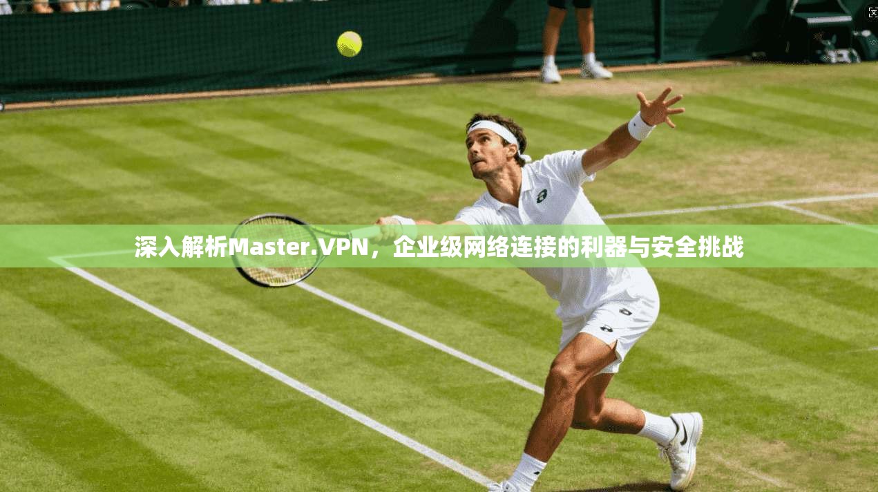 深入解析Master.VPN，企业级网络连接的利器与安全挑战